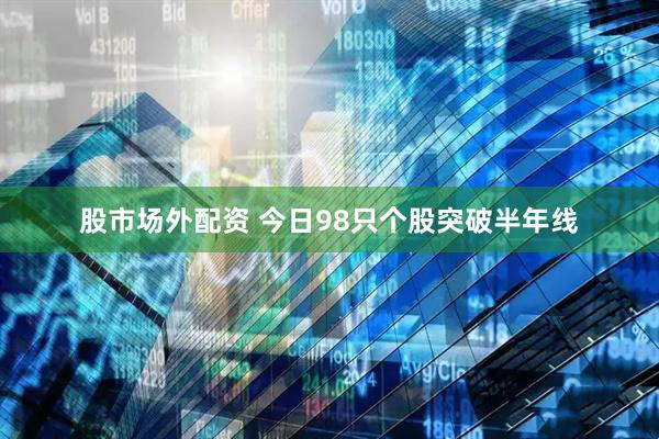 股市场外配资 今日98只个股突破半年线