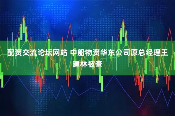 配资交流论坛网站 中船物资华东公司原总经理王建林被查