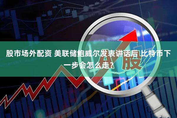 股市场外配资 美联储鲍威尔发表讲话后 比特币下一步会怎么走？