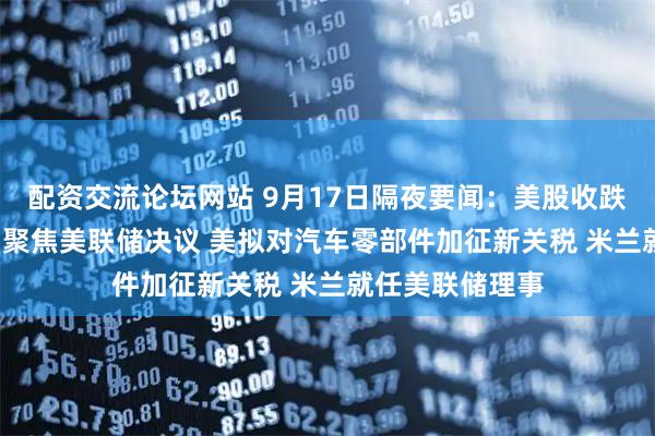 配资交流论坛网站 9月17日隔夜要闻：美股收跌 油价收高 市场聚焦美联储决议 美拟对汽车零部件加征新关税 米兰就任美联储理事