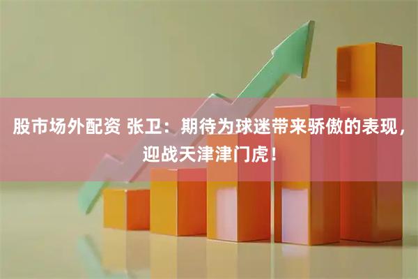 股市场外配资 张卫：期待为球迷带来骄傲的表现，迎战天津津门虎！