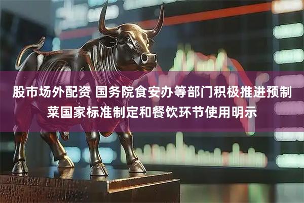 股市场外配资 国务院食安办等部门积极推进预制菜国家标准制定和餐饮环节使用明示
