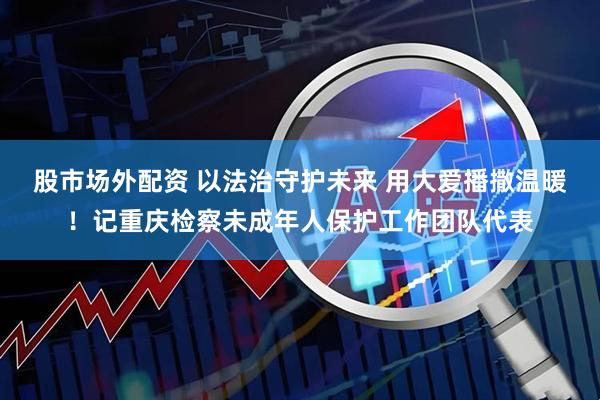 股市场外配资 以法治守护未来 用大爱播撒温暖！记重庆检察未成年人保护工作团队代表