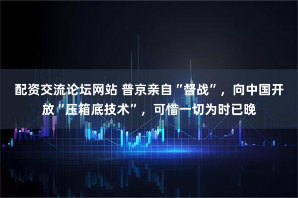 配资交流论坛网站 普京亲自“督战”，向中国开放“压箱底技术”，可惜一切为时已晚