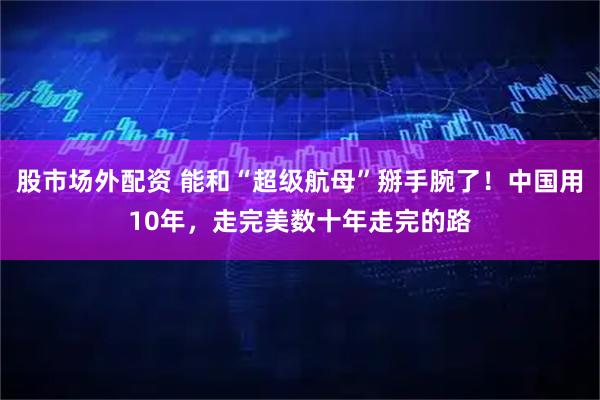 股市场外配资 能和“超级航母”掰手腕了！中国用10年，走完美数十年走完的路