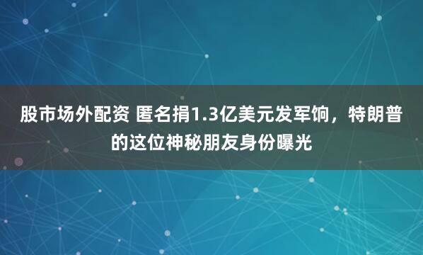 股市场外配资 匿名捐1.3亿美元发军饷，特朗普的这位神秘朋友身份曝光