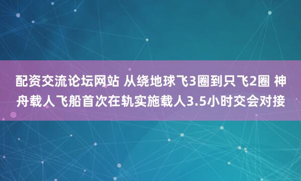 配资交流论坛网站 从绕地球飞3圈到只飞2圈 神舟载人飞船首次在轨实施载人3.5小时交会对接