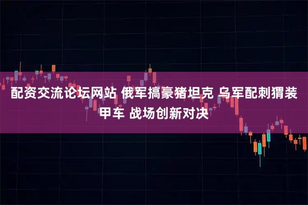 配资交流论坛网站 俄军搞豪猪坦克 乌军配刺猬装甲车 战场创新对决