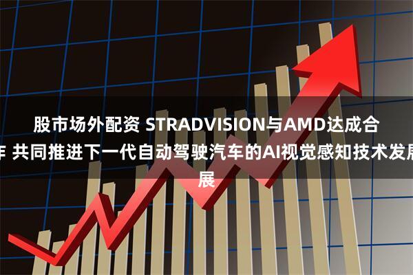 股市场外配资 STRADVISION与AMD达成合作 共同推进下一代自动驾驶汽车的AI视觉感知技术发展