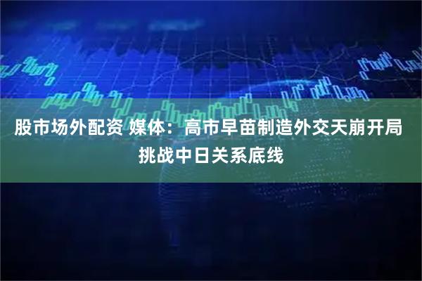 股市场外配资 媒体：高市早苗制造外交天崩开局 挑战中日关系底线