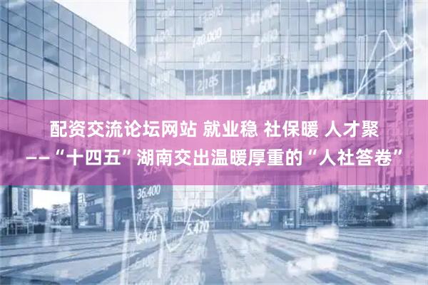 配资交流论坛网站 就业稳 社保暖 人才聚——“十四五”湖南交出温暖厚重的“人社答卷”