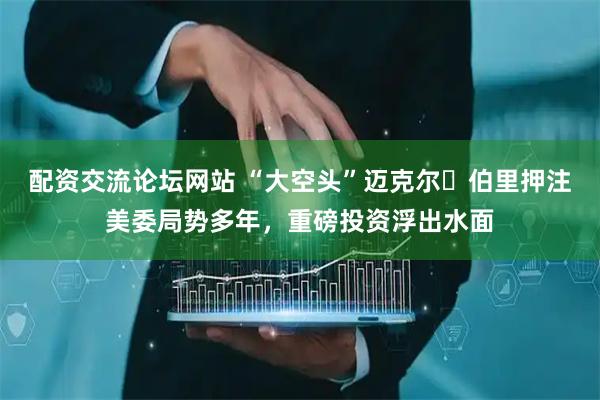 配资交流论坛网站 “大空头”迈克尔・伯里押注美委局势多年，重磅投资浮出水面