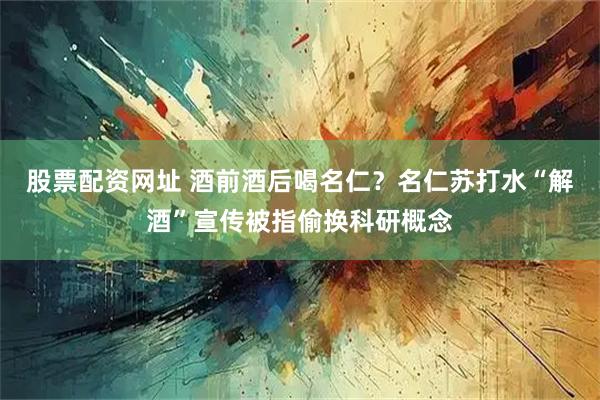 股票配资网址 酒前酒后喝名仁？名仁苏打水“解酒”宣传被指偷换科研概念