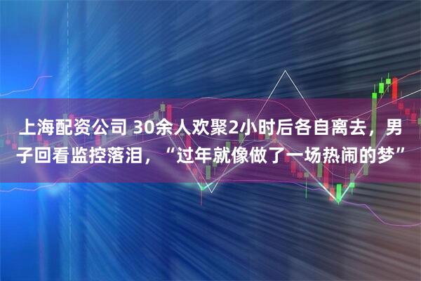 上海配资公司 30余人欢聚2小时后各自离去，男子回看监控落泪，“过年就像做了一场热闹的梦”