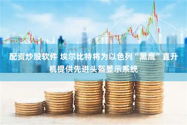 配资炒股软件 埃尔比特将为以色列“黑鹰”直升机提供先进头盔显示系统