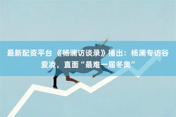 最新配资平台 《杨澜访谈录》播出：杨澜专访谷爱凌，直面“最难一届冬奥”