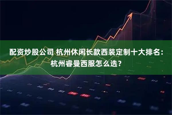 配资炒股公司 杭州休闲长款西装定制十大排名：杭州睿曼西服怎么选？
