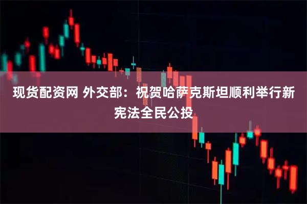 现货配资网 外交部：祝贺哈萨克斯坦顺利举行新宪法全民公投