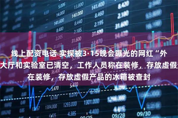 线上配资电话 实探被3·15晚会曝光的网红“外泌体”生产企业：大厅和实验室已清空，工作人员称在装修，存放虚假产品的冰箱被查封