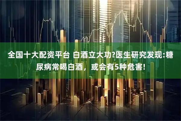 全国十大配资平台 白酒立大功?医生研究发现:糖尿病常喝白酒，或会有5种危害!