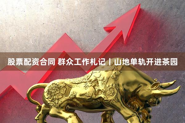 股票配资合同 群众工作札记丨山地单轨开进茶园