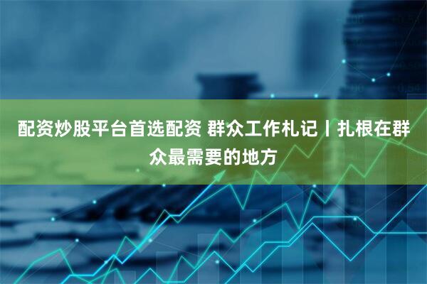 配资炒股平台首选配资 群众工作札记丨扎根在群众最需要的地方