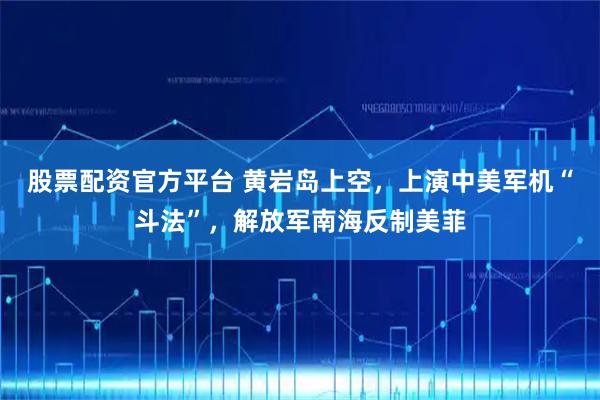 股票配资官方平台 黄岩岛上空，上演中美军机“斗法”，解放军南海反制美菲